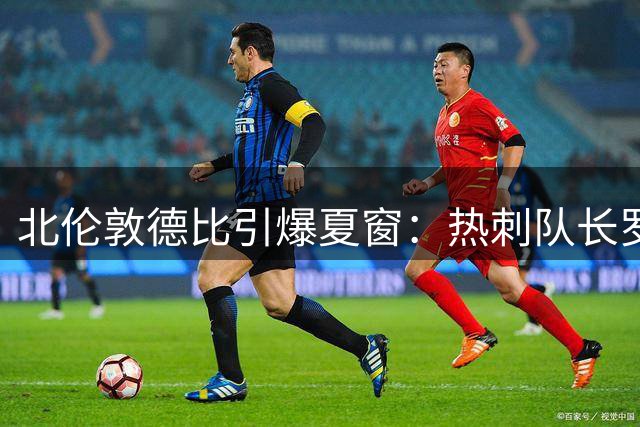 北伦敦德比引爆夏窗：热刺队长罗梅罗自荐枪手遭强硬回绝