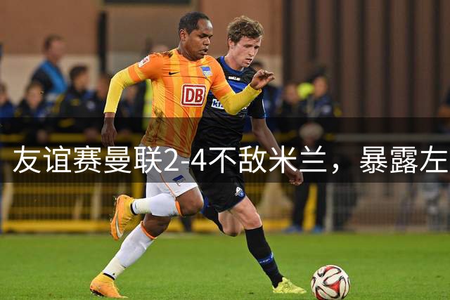 友谊赛曼联2-4不敌米兰，暴露左路防守隐患