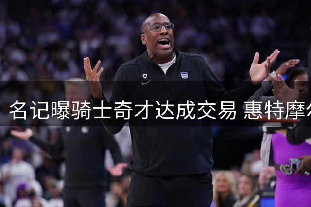 名记曝骑士奇才达成交易 惠特摩尔转投克利夫兰