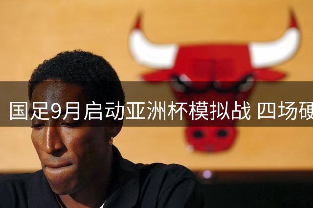 国足9月启动亚洲杯模拟战 四场硬仗检验邵佳一战术革新