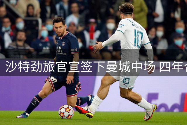 沙特劲旅官宣签下曼城中场 四年合约总薪酬破亿