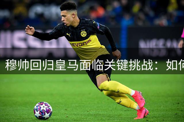 穆帅回归皇马面临关键挑战：如何重塑中场引擎与战术灵魂