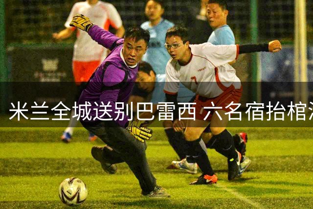 米兰全城送别巴雷西 六名宿抬棺演绎足球传奇告别式