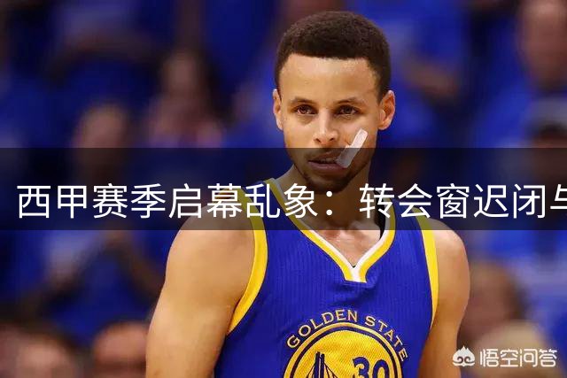 西甲赛季启幕乱象：转会窗迟闭与赛程割裂引争议