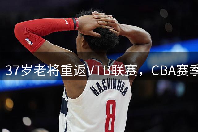 37岁老将重返VTB联赛，CBA赛季表现可圈可点